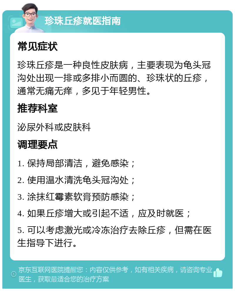 珍珠丘疹就医指南 常见症状 珍珠丘疹是一种良性皮肤病，主要表现为龟头冠沟处出现一排或多排小而圆的、珍珠状的丘疹，通常无痛无痒，多见于年轻男性。 推荐科室 泌尿外科或皮肤科 调理要点 1. 保持局部清洁，避免感染； 2. 使用温水清洗龟头冠沟处； 3. 涂抹红霉素软膏预防感染； 4. 如果丘疹增大或引起不适，应及时就医； 5. 可以考虑激光或冷冻治疗去除丘疹，但需在医生指导下进行。