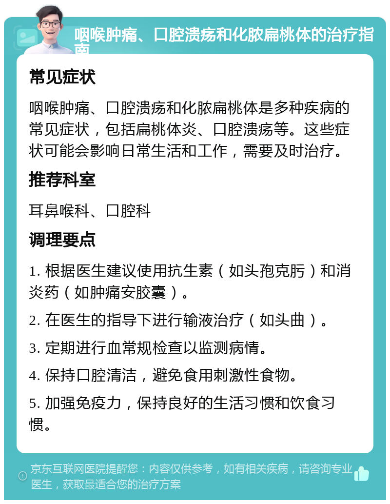 咽喉肿痛、口腔溃疡和化脓扁桃体的治疗指南 常见症状 咽喉肿痛、口腔溃疡和化脓扁桃体是多种疾病的常见症状，包括扁桃体炎、口腔溃疡等。这些症状可能会影响日常生活和工作，需要及时治疗。 推荐科室 耳鼻喉科、口腔科 调理要点 1. 根据医生建议使用抗生素（如头孢克肟）和消炎药（如肿痛安胶囊）。 2. 在医生的指导下进行输液治疗（如头曲）。 3. 定期进行血常规检查以监测病情。 4. 保持口腔清洁，避免食用刺激性食物。 5. 加强免疫力，保持良好的生活习惯和饮食习惯。