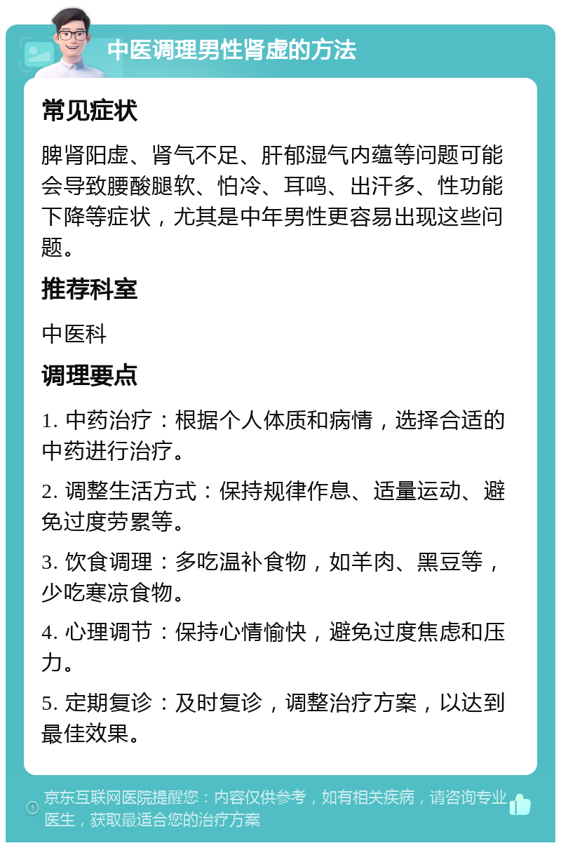 中医调理男性肾虚的方法 常见症状 脾肾阳虚、肾气不足、肝郁湿气内蕴等问题可能会导致腰酸腿软、怕冷、耳鸣、出汗多、性功能下降等症状，尤其是中年男性更容易出现这些问题。 推荐科室 中医科 调理要点 1. 中药治疗：根据个人体质和病情，选择合适的中药进行治疗。 2. 调整生活方式：保持规律作息、适量运动、避免过度劳累等。 3. 饮食调理：多吃温补食物，如羊肉、黑豆等，少吃寒凉食物。 4. 心理调节：保持心情愉快，避免过度焦虑和压力。 5. 定期复诊：及时复诊，调整治疗方案，以达到最佳效果。