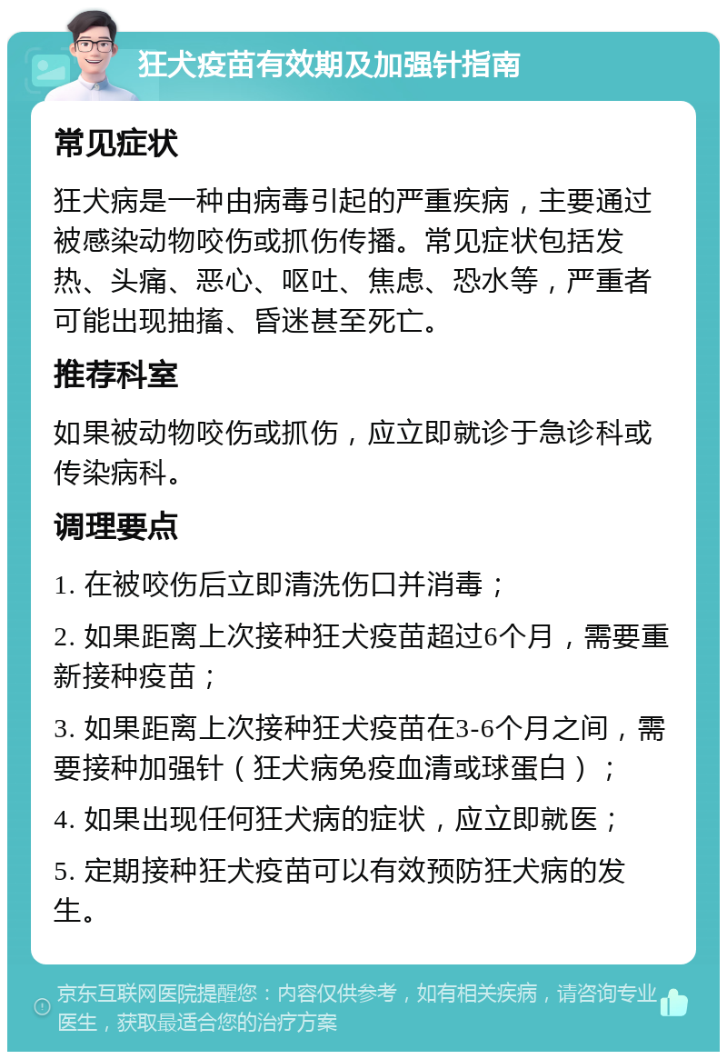 狂犬疫苗有效期及加强针指南 常见症状 狂犬病是一种由病毒引起的严重疾病，主要通过被感染动物咬伤或抓伤传播。常见症状包括发热、头痛、恶心、呕吐、焦虑、恐水等，严重者可能出现抽搐、昏迷甚至死亡。 推荐科室 如果被动物咬伤或抓伤，应立即就诊于急诊科或传染病科。 调理要点 1. 在被咬伤后立即清洗伤口并消毒； 2. 如果距离上次接种狂犬疫苗超过6个月，需要重新接种疫苗； 3. 如果距离上次接种狂犬疫苗在3-6个月之间，需要接种加强针（狂犬病免疫血清或球蛋白）； 4. 如果出现任何狂犬病的症状，应立即就医； 5. 定期接种狂犬疫苗可以有效预防狂犬病的发生。