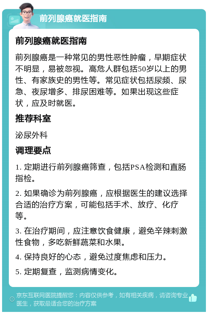 前列腺癌就医指南 前列腺癌就医指南 前列腺癌是一种常见的男性恶性肿瘤，早期症状不明显，易被忽视。高危人群包括50岁以上的男性、有家族史的男性等。常见症状包括尿频、尿急、夜尿增多、排尿困难等。如果出现这些症状，应及时就医。 推荐科室 泌尿外科 调理要点 1. 定期进行前列腺癌筛查，包括PSA检测和直肠指检。 2. 如果确诊为前列腺癌，应根据医生的建议选择合适的治疗方案，可能包括手术、放疗、化疗等。 3. 在治疗期间，应注意饮食健康，避免辛辣刺激性食物，多吃新鲜蔬菜和水果。 4. 保持良好的心态，避免过度焦虑和压力。 5. 定期复查，监测病情变化。