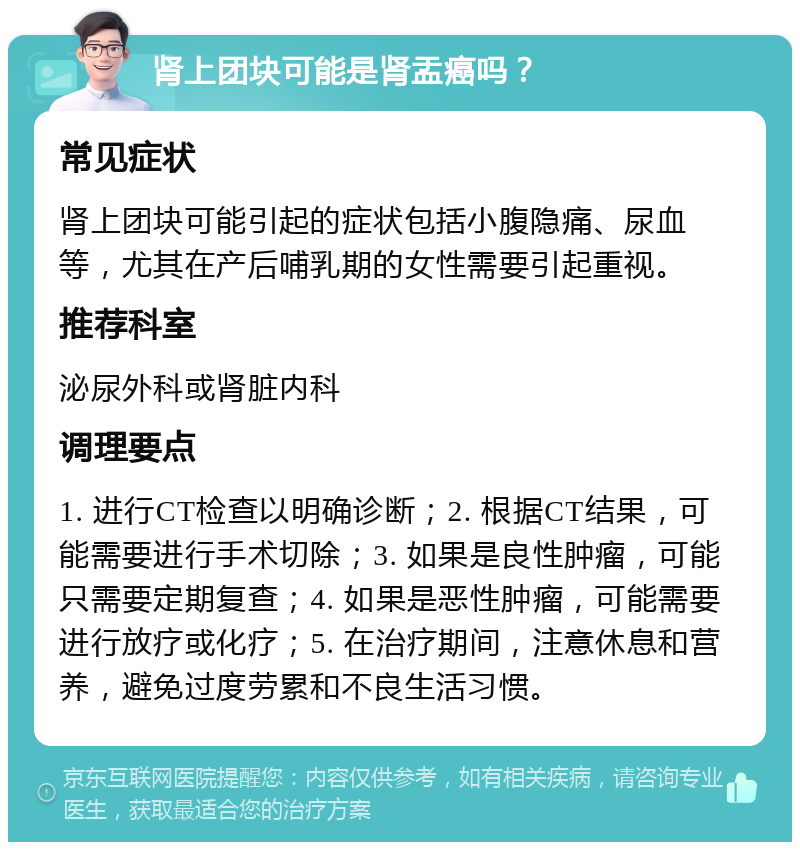 肾上团块可能是肾盂癌吗？ 常见症状 肾上团块可能引起的症状包括小腹隐痛、尿血等，尤其在产后哺乳期的女性需要引起重视。 推荐科室 泌尿外科或肾脏内科 调理要点 1. 进行CT检查以明确诊断；2. 根据CT结果，可能需要进行手术切除；3. 如果是良性肿瘤，可能只需要定期复查；4. 如果是恶性肿瘤，可能需要进行放疗或化疗；5. 在治疗期间，注意休息和营养，避免过度劳累和不良生活习惯。