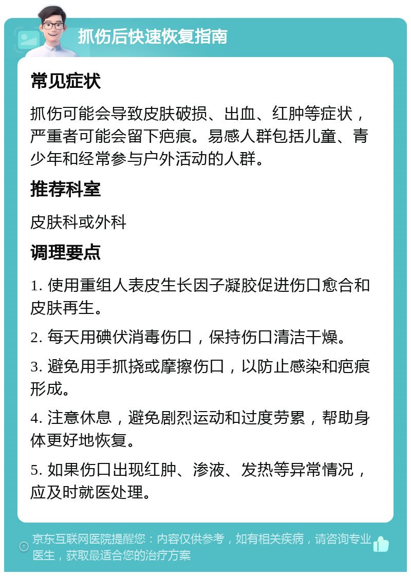 抓伤后快速恢复指南 常见症状 抓伤可能会导致皮肤破损、出血、红肿等症状，严重者可能会留下疤痕。易感人群包括儿童、青少年和经常参与户外活动的人群。 推荐科室 皮肤科或外科 调理要点 1. 使用重组人表皮生长因子凝胶促进伤口愈合和皮肤再生。 2. 每天用碘伏消毒伤口，保持伤口清洁干燥。 3. 避免用手抓挠或摩擦伤口，以防止感染和疤痕形成。 4. 注意休息，避免剧烈运动和过度劳累，帮助身体更好地恢复。 5. 如果伤口出现红肿、渗液、发热等异常情况，应及时就医处理。