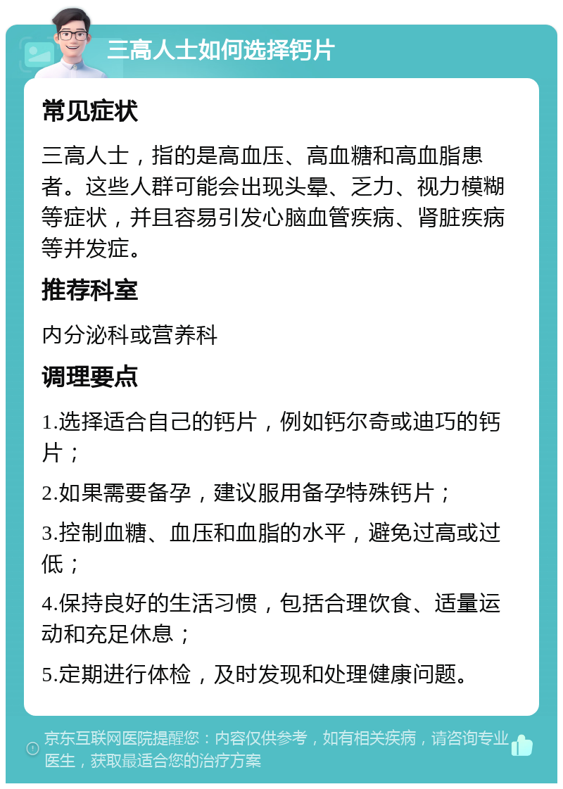 三高人士如何选择钙片 常见症状 三高人士，指的是高血压、高血糖和高血脂患者。这些人群可能会出现头晕、乏力、视力模糊等症状，并且容易引发心脑血管疾病、肾脏疾病等并发症。 推荐科室 内分泌科或营养科 调理要点 1.选择适合自己的钙片，例如钙尔奇或迪巧的钙片； 2.如果需要备孕，建议服用备孕特殊钙片； 3.控制血糖、血压和血脂的水平，避免过高或过低； 4.保持良好的生活习惯，包括合理饮食、适量运动和充足休息； 5.定期进行体检，及时发现和处理健康问题。