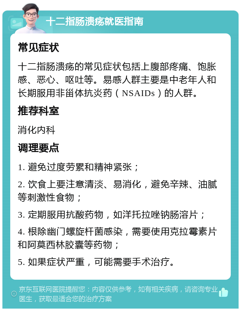 十二指肠溃疡就医指南 常见症状 十二指肠溃疡的常见症状包括上腹部疼痛、饱胀感、恶心、呕吐等。易感人群主要是中老年人和长期服用非甾体抗炎药（NSAIDs）的人群。 推荐科室 消化内科 调理要点 1. 避免过度劳累和精神紧张； 2. 饮食上要注意清淡、易消化，避免辛辣、油腻等刺激性食物； 3. 定期服用抗酸药物，如洋托拉唑钠肠溶片； 4. 根除幽门螺旋杆菌感染，需要使用克拉霉素片和阿莫西林胶囊等药物； 5. 如果症状严重，可能需要手术治疗。