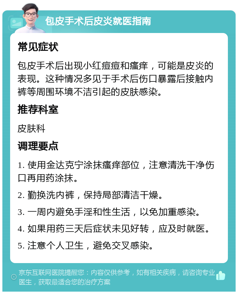 包皮手术后皮炎就医指南 常见症状 包皮手术后出现小红痘痘和瘙痒，可能是皮炎的表现。这种情况多见于手术后伤口暴露后接触内裤等周围环境不洁引起的皮肤感染。 推荐科室 皮肤科 调理要点 1. 使用金达克宁涂抹瘙痒部位，注意清洗干净伤口再用药涂抹。 2. 勤换洗内裤，保持局部清洁干燥。 3. 一周内避免手淫和性生活，以免加重感染。 4. 如果用药三天后症状未见好转，应及时就医。 5. 注意个人卫生，避免交叉感染。