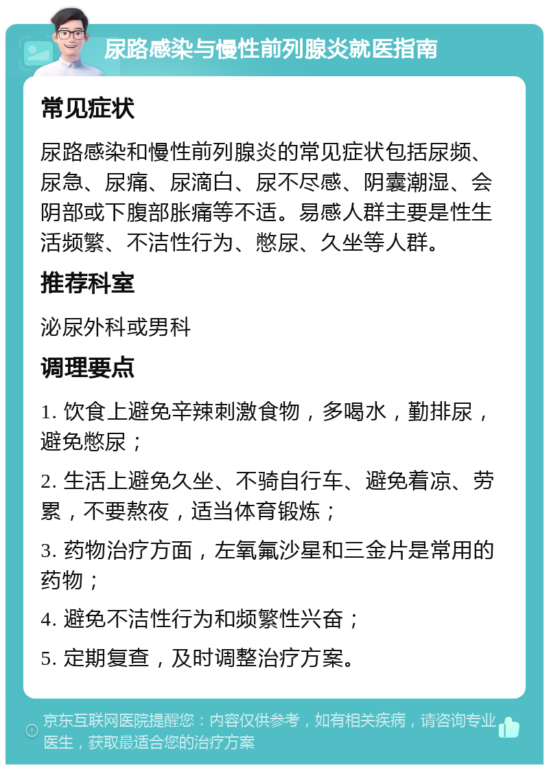 尿路感染与慢性前列腺炎就医指南 常见症状 尿路感染和慢性前列腺炎的常见症状包括尿频、尿急、尿痛、尿滴白、尿不尽感、阴囊潮湿、会阴部或下腹部胀痛等不适。易感人群主要是性生活频繁、不洁性行为、憋尿、久坐等人群。 推荐科室 泌尿外科或男科 调理要点 1. 饮食上避免辛辣刺激食物，多喝水，勤排尿，避免憋尿； 2. 生活上避免久坐、不骑自行车、避免着凉、劳累，不要熬夜，适当体育锻炼； 3. 药物治疗方面，左氧氟沙星和三金片是常用的药物； 4. 避免不洁性行为和频繁性兴奋； 5. 定期复查，及时调整治疗方案。