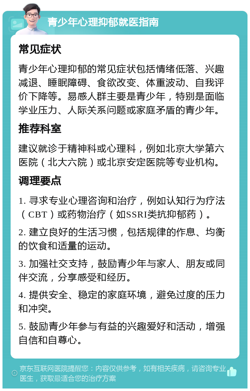 青少年心理抑郁就医指南 常见症状 青少年心理抑郁的常见症状包括情绪低落、兴趣减退、睡眠障碍、食欲改变、体重波动、自我评价下降等。易感人群主要是青少年，特别是面临学业压力、人际关系问题或家庭矛盾的青少年。 推荐科室 建议就诊于精神科或心理科，例如北京大学第六医院（北大六院）或北京安定医院等专业机构。 调理要点 1. 寻求专业心理咨询和治疗，例如认知行为疗法（CBT）或药物治疗（如SSRI类抗抑郁药）。 2. 建立良好的生活习惯，包括规律的作息、均衡的饮食和适量的运动。 3. 加强社交支持，鼓励青少年与家人、朋友或同伴交流，分享感受和经历。 4. 提供安全、稳定的家庭环境，避免过度的压力和冲突。 5. 鼓励青少年参与有益的兴趣爱好和活动，增强自信和自尊心。