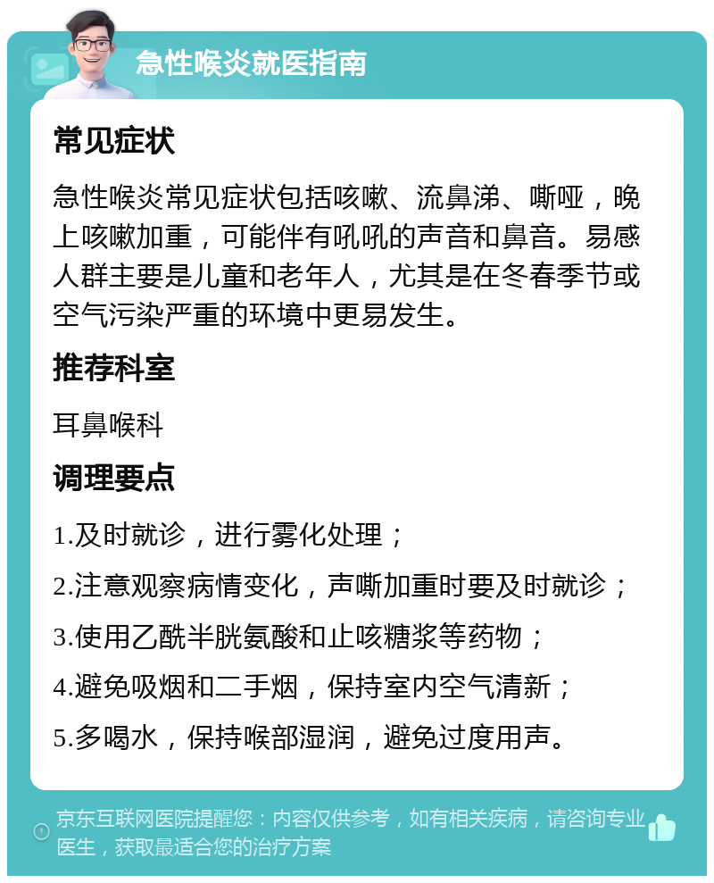 急性喉炎就医指南 常见症状 急性喉炎常见症状包括咳嗽、流鼻涕、嘶哑，晚上咳嗽加重，可能伴有吼吼的声音和鼻音。易感人群主要是儿童和老年人，尤其是在冬春季节或空气污染严重的环境中更易发生。 推荐科室 耳鼻喉科 调理要点 1.及时就诊，进行雾化处理； 2.注意观察病情变化，声嘶加重时要及时就诊； 3.使用乙酰半胱氨酸和止咳糖浆等药物； 4.避免吸烟和二手烟，保持室内空气清新； 5.多喝水，保持喉部湿润，避免过度用声。