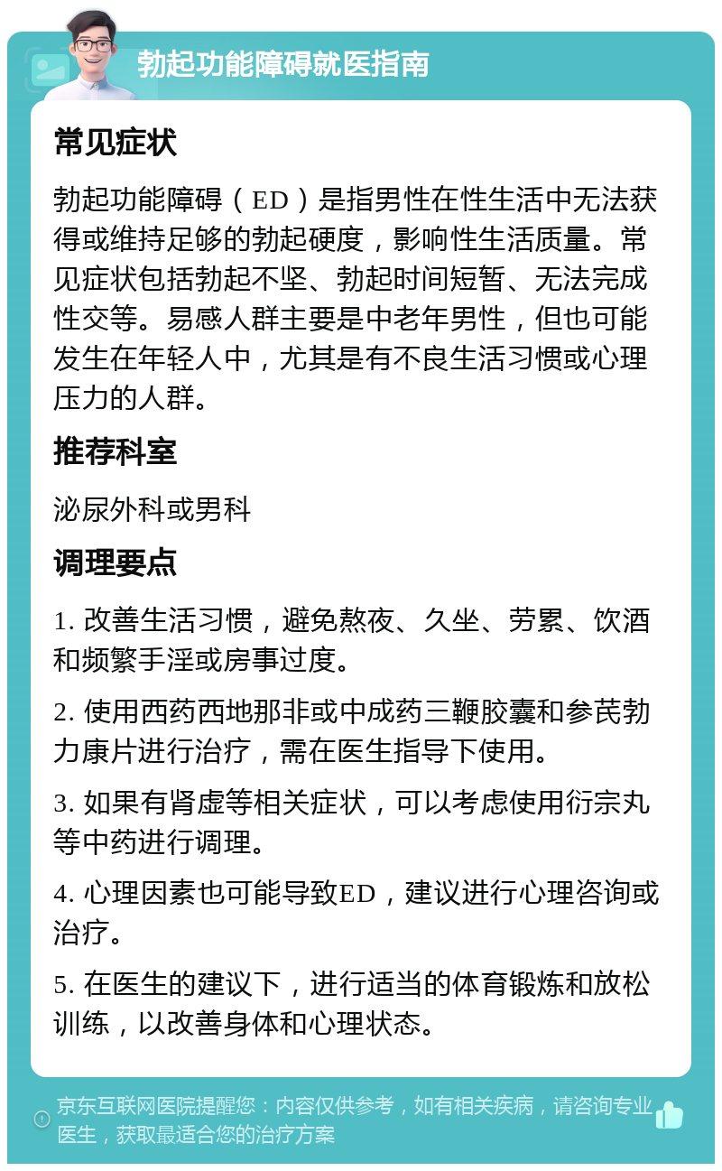 勃起功能障碍就医指南 常见症状 勃起功能障碍（ED）是指男性在性生活中无法获得或维持足够的勃起硬度，影响性生活质量。常见症状包括勃起不坚、勃起时间短暂、无法完成性交等。易感人群主要是中老年男性，但也可能发生在年轻人中，尤其是有不良生活习惯或心理压力的人群。 推荐科室 泌尿外科或男科 调理要点 1. 改善生活习惯，避免熬夜、久坐、劳累、饮酒和频繁手淫或房事过度。 2. 使用西药西地那非或中成药三鞭胶囊和参芪勃力康片进行治疗，需在医生指导下使用。 3. 如果有肾虚等相关症状，可以考虑使用衍宗丸等中药进行调理。 4. 心理因素也可能导致ED，建议进行心理咨询或治疗。 5. 在医生的建议下，进行适当的体育锻炼和放松训练，以改善身体和心理状态。