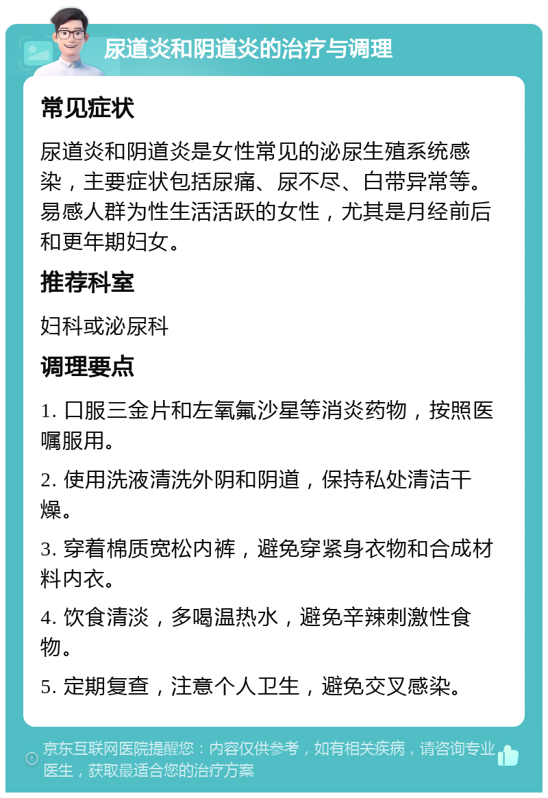 尿道炎和阴道炎的治疗与调理 常见症状 尿道炎和阴道炎是女性常见的泌尿生殖系统感染，主要症状包括尿痛、尿不尽、白带异常等。易感人群为性生活活跃的女性，尤其是月经前后和更年期妇女。 推荐科室 妇科或泌尿科 调理要点 1. 口服三金片和左氧氟沙星等消炎药物，按照医嘱服用。 2. 使用洗液清洗外阴和阴道，保持私处清洁干燥。 3. 穿着棉质宽松内裤，避免穿紧身衣物和合成材料内衣。 4. 饮食清淡，多喝温热水，避免辛辣刺激性食物。 5. 定期复查，注意个人卫生，避免交叉感染。