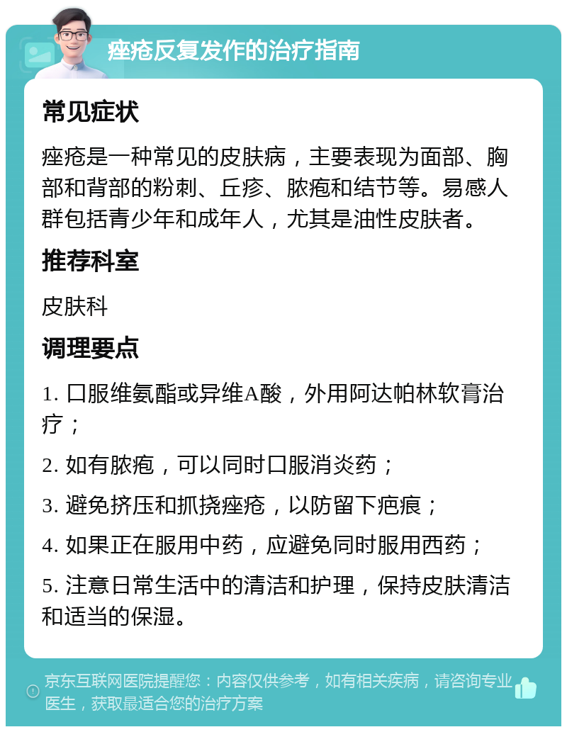 痤疮反复发作的治疗指南 常见症状 痤疮是一种常见的皮肤病，主要表现为面部、胸部和背部的粉刺、丘疹、脓疱和结节等。易感人群包括青少年和成年人，尤其是油性皮肤者。 推荐科室 皮肤科 调理要点 1. 口服维氨酯或异维A酸，外用阿达帕林软膏治疗； 2. 如有脓疱，可以同时口服消炎药； 3. 避免挤压和抓挠痤疮，以防留下疤痕； 4. 如果正在服用中药，应避免同时服用西药； 5. 注意日常生活中的清洁和护理，保持皮肤清洁和适当的保湿。