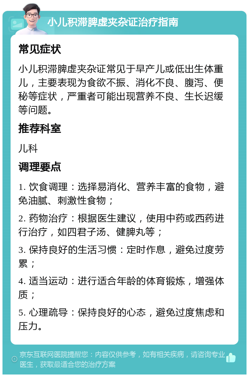 小儿积滞脾虚夹杂证治疗指南 常见症状 小儿积滞脾虚夹杂证常见于早产儿或低出生体重儿，主要表现为食欲不振、消化不良、腹泻、便秘等症状，严重者可能出现营养不良、生长迟缓等问题。 推荐科室 儿科 调理要点 1. 饮食调理：选择易消化、营养丰富的食物，避免油腻、刺激性食物； 2. 药物治疗：根据医生建议，使用中药或西药进行治疗，如四君子汤、健脾丸等； 3. 保持良好的生活习惯：定时作息，避免过度劳累； 4. 适当运动：进行适合年龄的体育锻炼，增强体质； 5. 心理疏导：保持良好的心态，避免过度焦虑和压力。