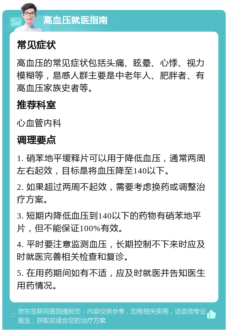 高血压就医指南 常见症状 高血压的常见症状包括头痛、眩晕、心悸、视力模糊等，易感人群主要是中老年人、肥胖者、有高血压家族史者等。 推荐科室 心血管内科 调理要点 1. 硝苯地平缓释片可以用于降低血压，通常两周左右起效，目标是将血压降至140以下。 2. 如果超过两周不起效，需要考虑换药或调整治疗方案。 3. 短期内降低血压到140以下的药物有硝苯地平片，但不能保证100%有效。 4. 平时要注意监测血压，长期控制不下来时应及时就医完善相关检查和复诊。 5. 在用药期间如有不适，应及时就医并告知医生用药情况。