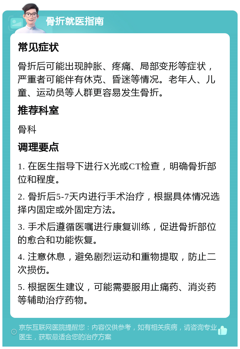 骨折就医指南 常见症状 骨折后可能出现肿胀、疼痛、局部变形等症状，严重者可能伴有休克、昏迷等情况。老年人、儿童、运动员等人群更容易发生骨折。 推荐科室 骨科 调理要点 1. 在医生指导下进行X光或CT检查，明确骨折部位和程度。 2. 骨折后5-7天内进行手术治疗，根据具体情况选择内固定或外固定方法。 3. 手术后遵循医嘱进行康复训练，促进骨折部位的愈合和功能恢复。 4. 注意休息，避免剧烈运动和重物提取，防止二次损伤。 5. 根据医生建议，可能需要服用止痛药、消炎药等辅助治疗药物。