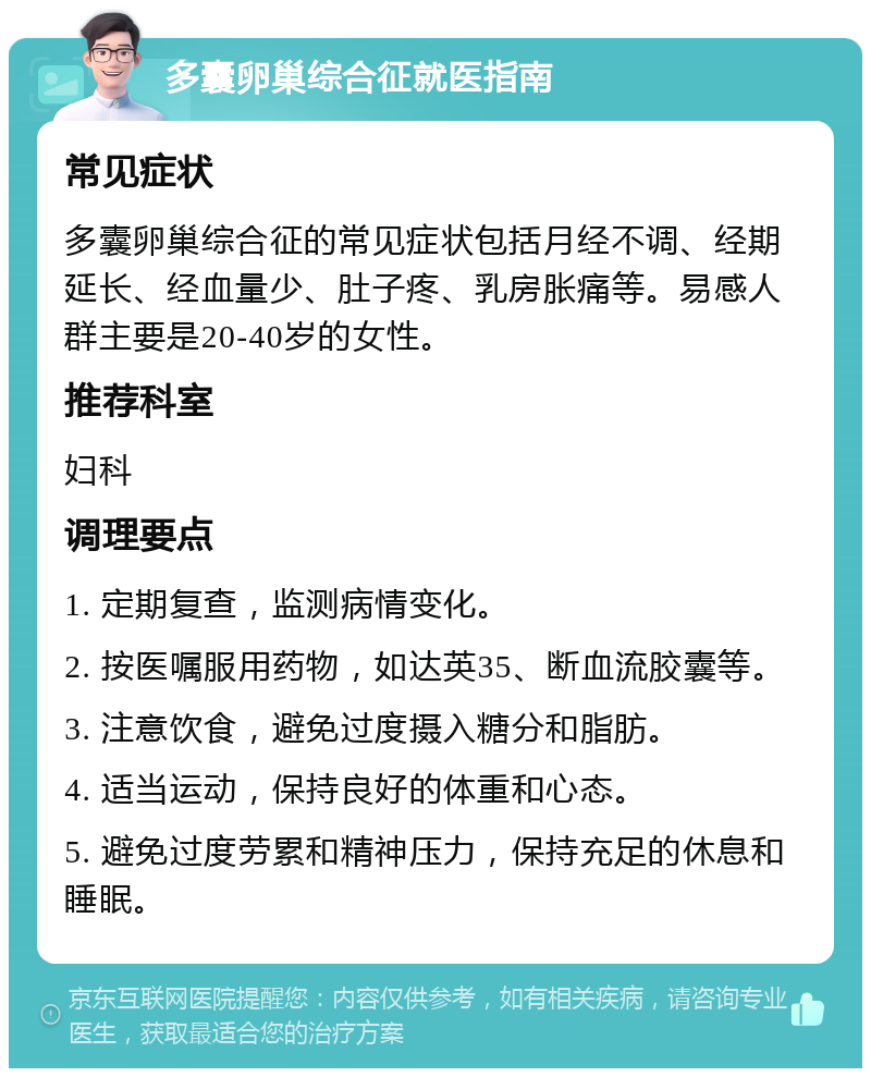 多囊卵巢综合征就医指南 常见症状 多囊卵巢综合征的常见症状包括月经不调、经期延长、经血量少、肚子疼、乳房胀痛等。易感人群主要是20-40岁的女性。 推荐科室 妇科 调理要点 1. 定期复查，监测病情变化。 2. 按医嘱服用药物，如达英35、断血流胶囊等。 3. 注意饮食，避免过度摄入糖分和脂肪。 4. 适当运动，保持良好的体重和心态。 5. 避免过度劳累和精神压力，保持充足的休息和睡眠。