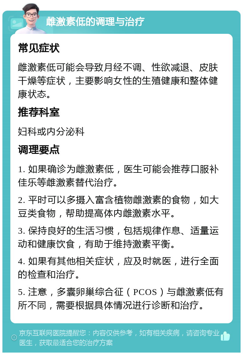 雌激素低的调理与治疗 常见症状 雌激素低可能会导致月经不调、性欲减退、皮肤干燥等症状，主要影响女性的生殖健康和整体健康状态。 推荐科室 妇科或内分泌科 调理要点 1. 如果确诊为雌激素低，医生可能会推荐口服补佳乐等雌激素替代治疗。 2. 平时可以多摄入富含植物雌激素的食物，如大豆类食物，帮助提高体内雌激素水平。 3. 保持良好的生活习惯，包括规律作息、适量运动和健康饮食，有助于维持激素平衡。 4. 如果有其他相关症状，应及时就医，进行全面的检查和治疗。 5. 注意，多囊卵巢综合征（PCOS）与雌激素低有所不同，需要根据具体情况进行诊断和治疗。