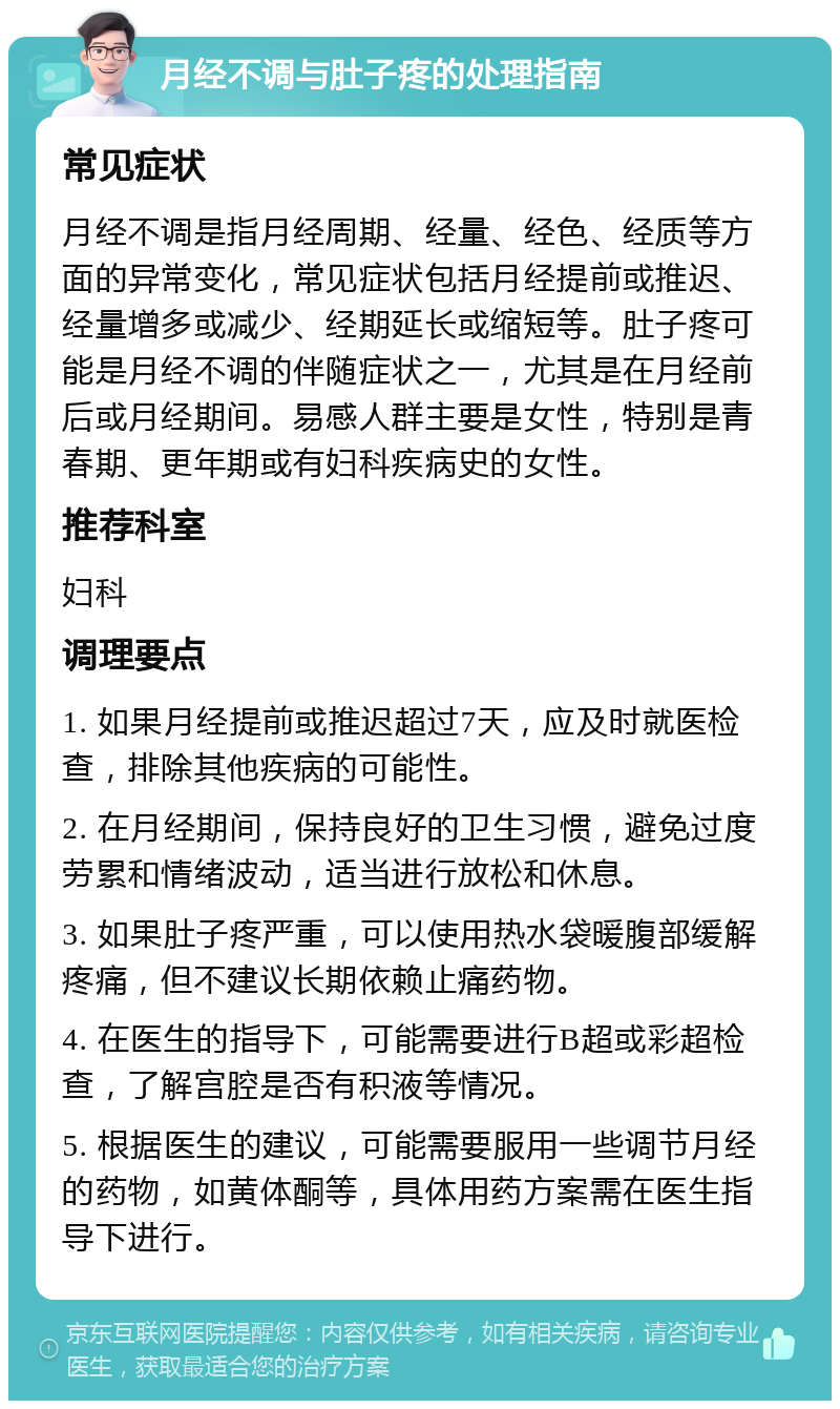 月经不调与肚子疼的处理指南 常见症状 月经不调是指月经周期、经量、经色、经质等方面的异常变化，常见症状包括月经提前或推迟、经量增多或减少、经期延长或缩短等。肚子疼可能是月经不调的伴随症状之一，尤其是在月经前后或月经期间。易感人群主要是女性，特别是青春期、更年期或有妇科疾病史的女性。 推荐科室 妇科 调理要点 1. 如果月经提前或推迟超过7天，应及时就医检查，排除其他疾病的可能性。 2. 在月经期间，保持良好的卫生习惯，避免过度劳累和情绪波动，适当进行放松和休息。 3. 如果肚子疼严重，可以使用热水袋暖腹部缓解疼痛，但不建议长期依赖止痛药物。 4. 在医生的指导下，可能需要进行B超或彩超检查，了解宫腔是否有积液等情况。 5. 根据医生的建议，可能需要服用一些调节月经的药物，如黄体酮等，具体用药方案需在医生指导下进行。