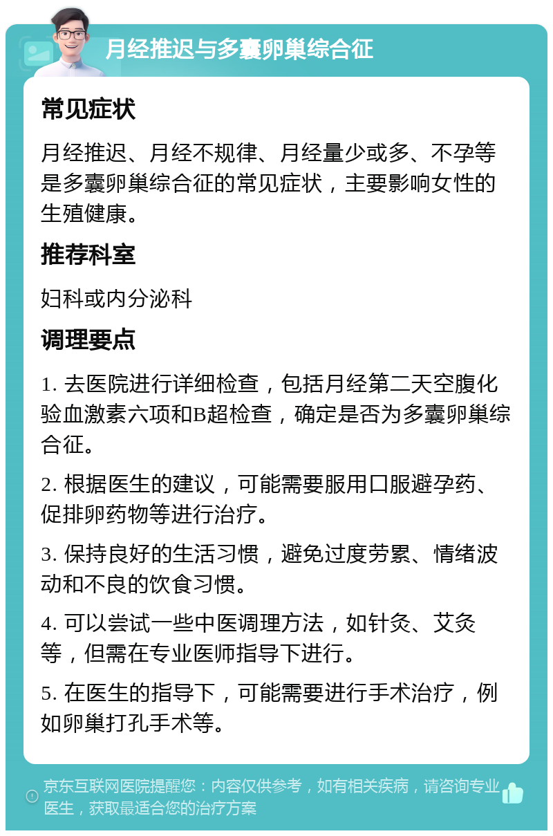 月经推迟与多囊卵巢综合征 常见症状 月经推迟、月经不规律、月经量少或多、不孕等是多囊卵巢综合征的常见症状，主要影响女性的生殖健康。 推荐科室 妇科或内分泌科 调理要点 1. 去医院进行详细检查，包括月经第二天空腹化验血激素六项和B超检查，确定是否为多囊卵巢综合征。 2. 根据医生的建议，可能需要服用口服避孕药、促排卵药物等进行治疗。 3. 保持良好的生活习惯，避免过度劳累、情绪波动和不良的饮食习惯。 4. 可以尝试一些中医调理方法，如针灸、艾灸等，但需在专业医师指导下进行。 5. 在医生的指导下，可能需要进行手术治疗，例如卵巢打孔手术等。