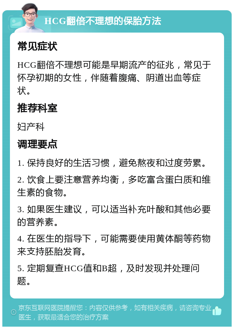 HCG翻倍不理想的保胎方法 常见症状 HCG翻倍不理想可能是早期流产的征兆，常见于怀孕初期的女性，伴随着腹痛、阴道出血等症状。 推荐科室 妇产科 调理要点 1. 保持良好的生活习惯，避免熬夜和过度劳累。 2. 饮食上要注意营养均衡，多吃富含蛋白质和维生素的食物。 3. 如果医生建议，可以适当补充叶酸和其他必要的营养素。 4. 在医生的指导下，可能需要使用黄体酮等药物来支持胚胎发育。 5. 定期复查HCG值和B超，及时发现并处理问题。