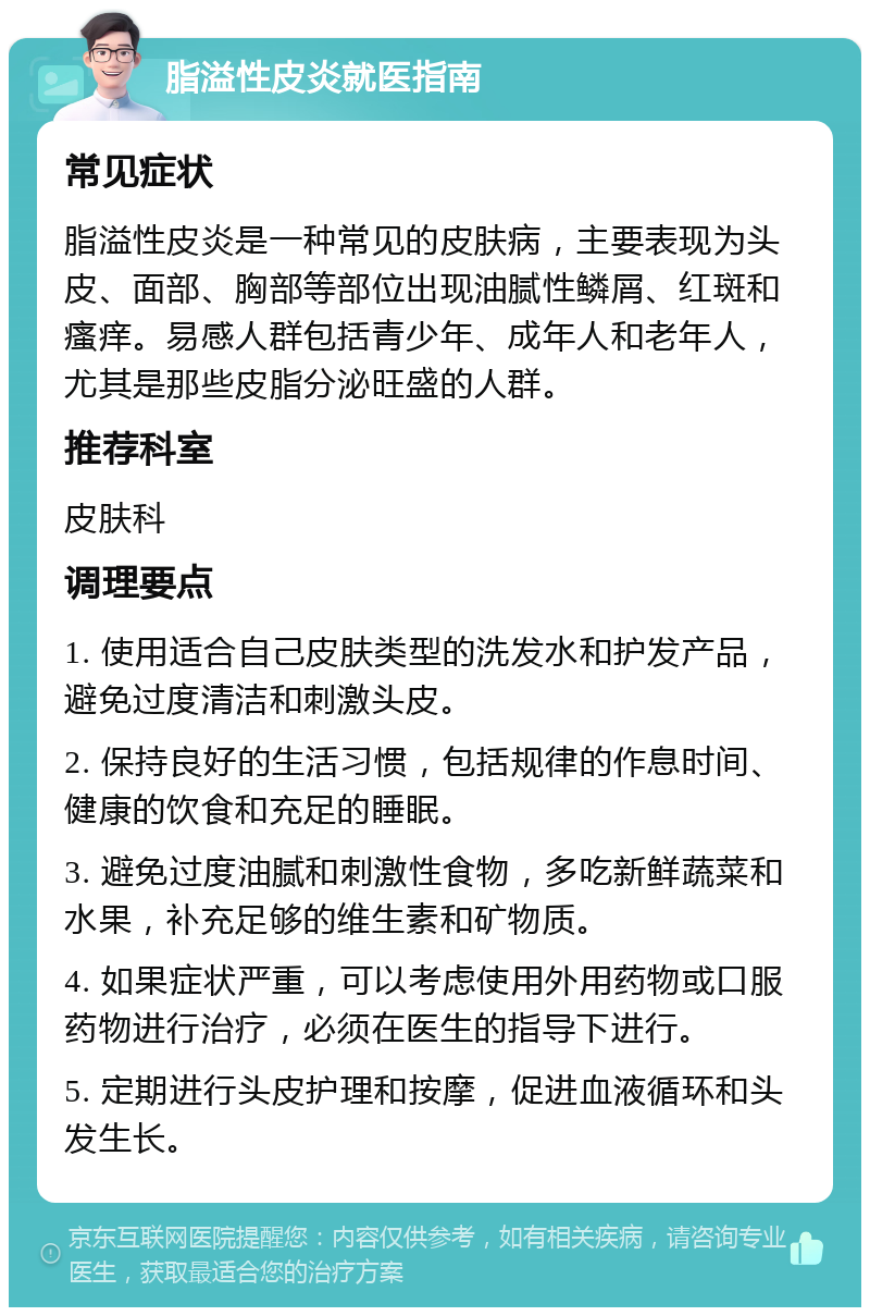 脂溢性皮炎就医指南 常见症状 脂溢性皮炎是一种常见的皮肤病，主要表现为头皮、面部、胸部等部位出现油腻性鳞屑、红斑和瘙痒。易感人群包括青少年、成年人和老年人，尤其是那些皮脂分泌旺盛的人群。 推荐科室 皮肤科 调理要点 1. 使用适合自己皮肤类型的洗发水和护发产品，避免过度清洁和刺激头皮。 2. 保持良好的生活习惯，包括规律的作息时间、健康的饮食和充足的睡眠。 3. 避免过度油腻和刺激性食物，多吃新鲜蔬菜和水果，补充足够的维生素和矿物质。 4. 如果症状严重，可以考虑使用外用药物或口服药物进行治疗，必须在医生的指导下进行。 5. 定期进行头皮护理和按摩，促进血液循环和头发生长。