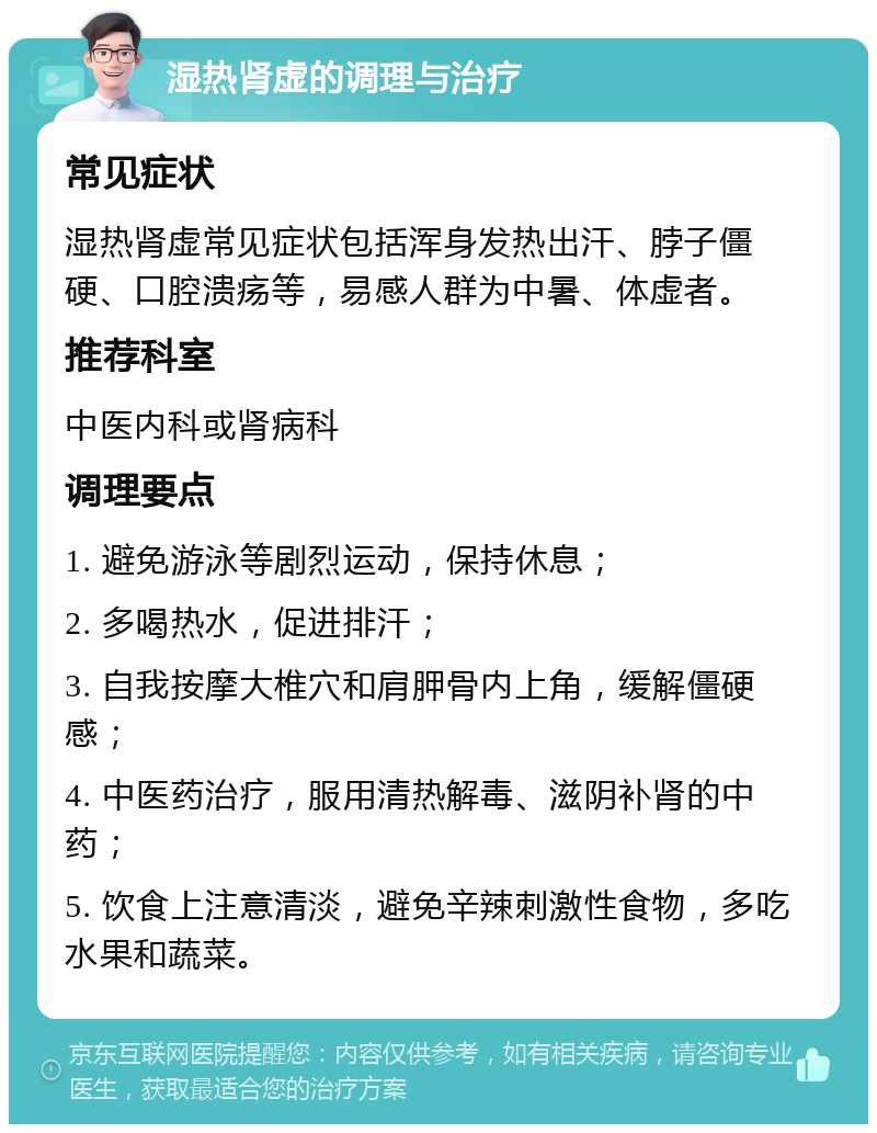 湿热肾虚的调理与治疗 常见症状 湿热肾虚常见症状包括浑身发热出汗、脖子僵硬、口腔溃疡等，易感人群为中暑、体虚者。 推荐科室 中医内科或肾病科 调理要点 1. 避免游泳等剧烈运动，保持休息； 2. 多喝热水，促进排汗； 3. 自我按摩大椎穴和肩胛骨内上角，缓解僵硬感； 4. 中医药治疗，服用清热解毒、滋阴补肾的中药； 5. 饮食上注意清淡，避免辛辣刺激性食物，多吃水果和蔬菜。