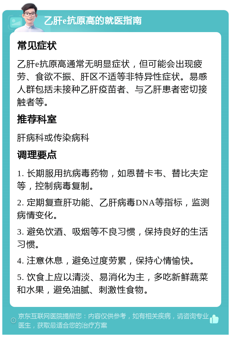 乙肝e抗原高的就医指南 常见症状 乙肝e抗原高通常无明显症状，但可能会出现疲劳、食欲不振、肝区不适等非特异性症状。易感人群包括未接种乙肝疫苗者、与乙肝患者密切接触者等。 推荐科室 肝病科或传染病科 调理要点 1. 长期服用抗病毒药物，如恩替卡韦、替比夫定等，控制病毒复制。 2. 定期复查肝功能、乙肝病毒DNA等指标，监测病情变化。 3. 避免饮酒、吸烟等不良习惯，保持良好的生活习惯。 4. 注意休息，避免过度劳累，保持心情愉快。 5. 饮食上应以清淡、易消化为主，多吃新鲜蔬菜和水果，避免油腻、刺激性食物。