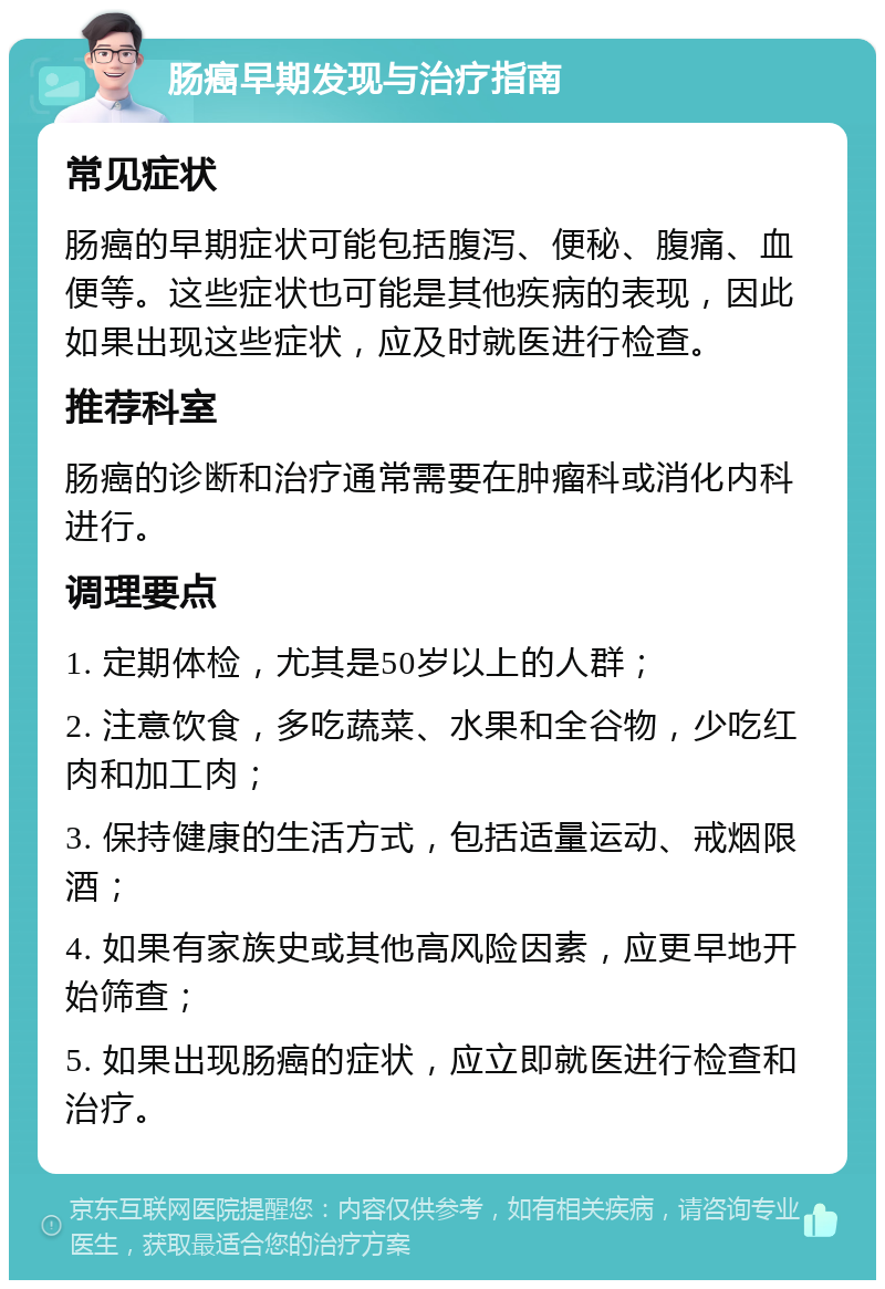 肠癌早期发现与治疗指南 常见症状 肠癌的早期症状可能包括腹泻、便秘、腹痛、血便等。这些症状也可能是其他疾病的表现，因此如果出现这些症状，应及时就医进行检查。 推荐科室 肠癌的诊断和治疗通常需要在肿瘤科或消化内科进行。 调理要点 1. 定期体检，尤其是50岁以上的人群； 2. 注意饮食，多吃蔬菜、水果和全谷物，少吃红肉和加工肉； 3. 保持健康的生活方式，包括适量运动、戒烟限酒； 4. 如果有家族史或其他高风险因素，应更早地开始筛查； 5. 如果出现肠癌的症状，应立即就医进行检查和治疗。