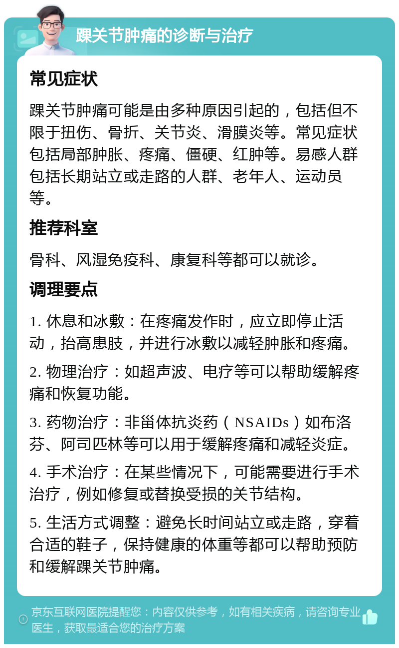 踝关节肿痛的诊断与治疗 常见症状 踝关节肿痛可能是由多种原因引起的，包括但不限于扭伤、骨折、关节炎、滑膜炎等。常见症状包括局部肿胀、疼痛、僵硬、红肿等。易感人群包括长期站立或走路的人群、老年人、运动员等。 推荐科室 骨科、风湿免疫科、康复科等都可以就诊。 调理要点 1. 休息和冰敷：在疼痛发作时，应立即停止活动，抬高患肢，并进行冰敷以减轻肿胀和疼痛。 2. 物理治疗：如超声波、电疗等可以帮助缓解疼痛和恢复功能。 3. 药物治疗：非甾体抗炎药（NSAIDs）如布洛芬、阿司匹林等可以用于缓解疼痛和减轻炎症。 4. 手术治疗：在某些情况下，可能需要进行手术治疗，例如修复或替换受损的关节结构。 5. 生活方式调整：避免长时间站立或走路，穿着合适的鞋子，保持健康的体重等都可以帮助预防和缓解踝关节肿痛。