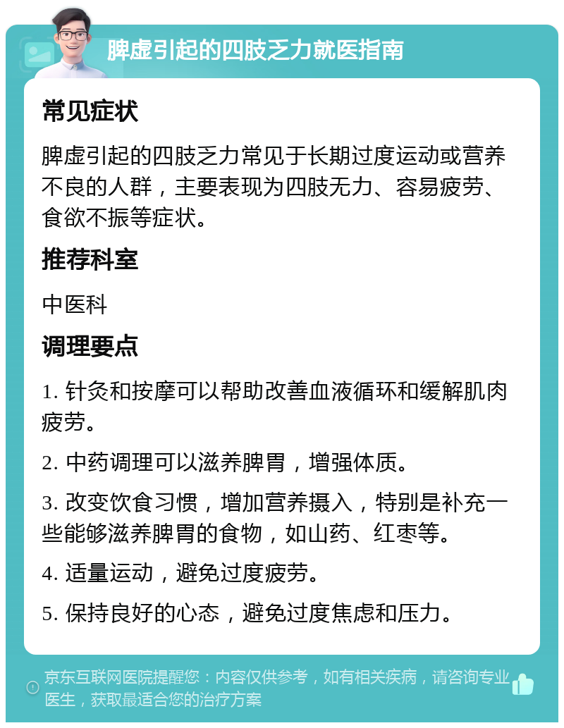 脾虚引起的四肢乏力就医指南 常见症状 脾虚引起的四肢乏力常见于长期过度运动或营养不良的人群，主要表现为四肢无力、容易疲劳、食欲不振等症状。 推荐科室 中医科 调理要点 1. 针灸和按摩可以帮助改善血液循环和缓解肌肉疲劳。 2. 中药调理可以滋养脾胃，增强体质。 3. 改变饮食习惯，增加营养摄入，特别是补充一些能够滋养脾胃的食物，如山药、红枣等。 4. 适量运动，避免过度疲劳。 5. 保持良好的心态，避免过度焦虑和压力。