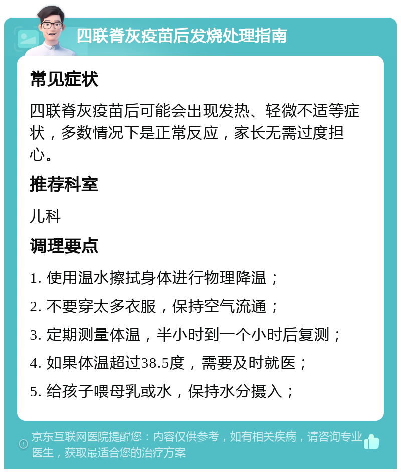 四联脊灰疫苗后发烧处理指南 常见症状 四联脊灰疫苗后可能会出现发热、轻微不适等症状，多数情况下是正常反应，家长无需过度担心。 推荐科室 儿科 调理要点 1. 使用温水擦拭身体进行物理降温； 2. 不要穿太多衣服，保持空气流通； 3. 定期测量体温，半小时到一个小时后复测； 4. 如果体温超过38.5度，需要及时就医； 5. 给孩子喂母乳或水，保持水分摄入；