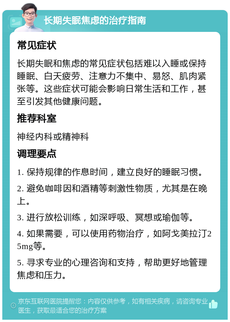 长期失眠焦虑的治疗指南 常见症状 长期失眠和焦虑的常见症状包括难以入睡或保持睡眠、白天疲劳、注意力不集中、易怒、肌肉紧张等。这些症状可能会影响日常生活和工作，甚至引发其他健康问题。 推荐科室 神经内科或精神科 调理要点 1. 保持规律的作息时间，建立良好的睡眠习惯。 2. 避免咖啡因和酒精等刺激性物质，尤其是在晚上。 3. 进行放松训练，如深呼吸、冥想或瑜伽等。 4. 如果需要，可以使用药物治疗，如阿戈美拉汀25mg等。 5. 寻求专业的心理咨询和支持，帮助更好地管理焦虑和压力。