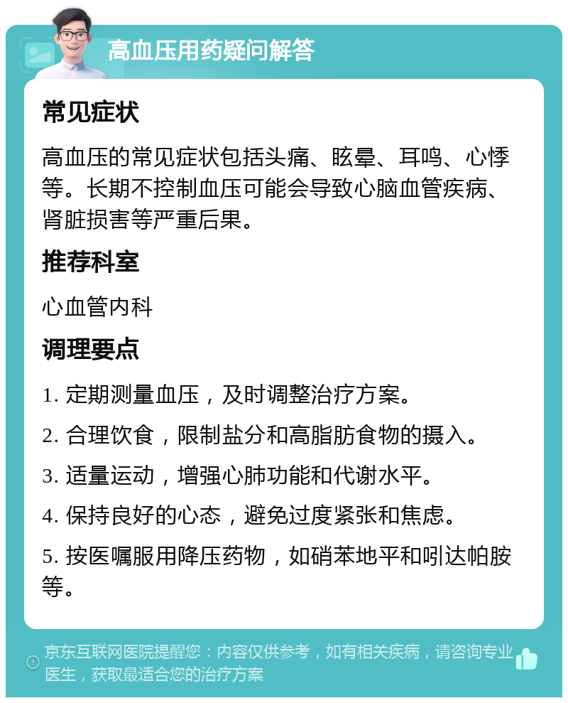 高血压用药疑问解答 常见症状 高血压的常见症状包括头痛、眩晕、耳鸣、心悸等。长期不控制血压可能会导致心脑血管疾病、肾脏损害等严重后果。 推荐科室 心血管内科 调理要点 1. 定期测量血压，及时调整治疗方案。 2. 合理饮食，限制盐分和高脂肪食物的摄入。 3. 适量运动，增强心肺功能和代谢水平。 4. 保持良好的心态，避免过度紧张和焦虑。 5. 按医嘱服用降压药物，如硝苯地平和吲达帕胺等。