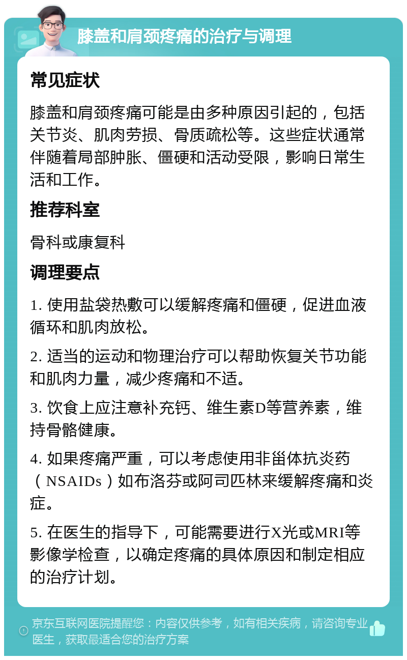 膝盖和肩颈疼痛的治疗与调理 常见症状 膝盖和肩颈疼痛可能是由多种原因引起的，包括关节炎、肌肉劳损、骨质疏松等。这些症状通常伴随着局部肿胀、僵硬和活动受限，影响日常生活和工作。 推荐科室 骨科或康复科 调理要点 1. 使用盐袋热敷可以缓解疼痛和僵硬，促进血液循环和肌肉放松。 2. 适当的运动和物理治疗可以帮助恢复关节功能和肌肉力量，减少疼痛和不适。 3. 饮食上应注意补充钙、维生素D等营养素，维持骨骼健康。 4. 如果疼痛严重，可以考虑使用非甾体抗炎药（NSAIDs）如布洛芬或阿司匹林来缓解疼痛和炎症。 5. 在医生的指导下，可能需要进行X光或MRI等影像学检查，以确定疼痛的具体原因和制定相应的治疗计划。