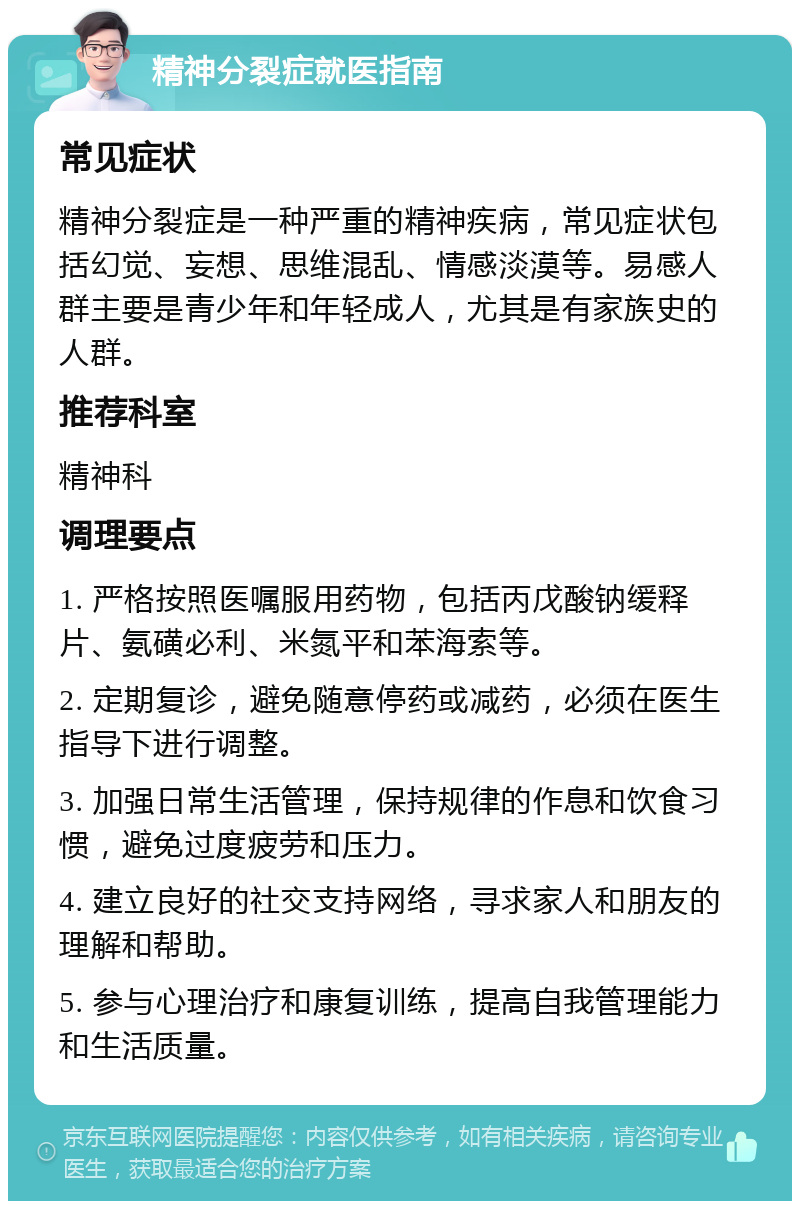 精神分裂症就医指南 常见症状 精神分裂症是一种严重的精神疾病，常见症状包括幻觉、妄想、思维混乱、情感淡漠等。易感人群主要是青少年和年轻成人，尤其是有家族史的人群。 推荐科室 精神科 调理要点 1. 严格按照医嘱服用药物，包括丙戊酸钠缓释片、氨磺必利、米氮平和苯海索等。 2. 定期复诊，避免随意停药或减药，必须在医生指导下进行调整。 3. 加强日常生活管理，保持规律的作息和饮食习惯，避免过度疲劳和压力。 4. 建立良好的社交支持网络，寻求家人和朋友的理解和帮助。 5. 参与心理治疗和康复训练，提高自我管理能力和生活质量。