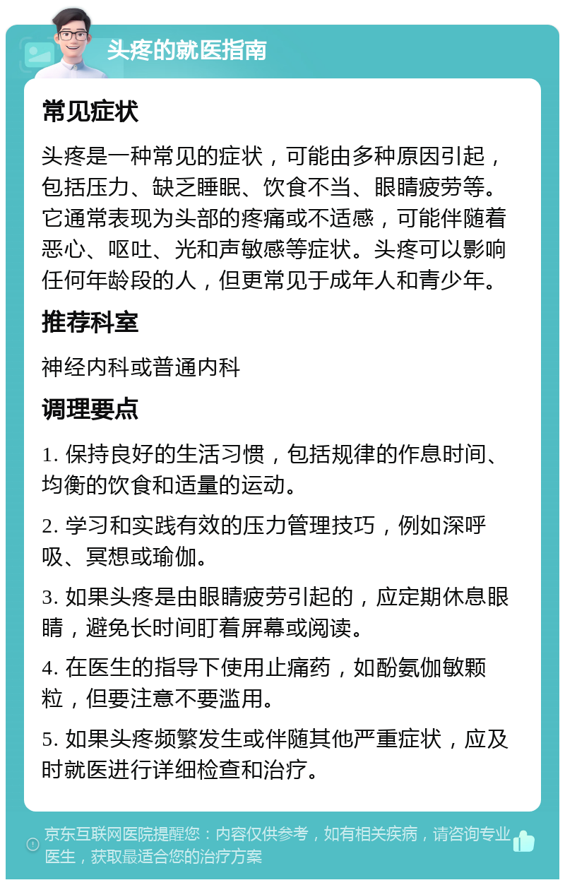 头疼的就医指南 常见症状 头疼是一种常见的症状，可能由多种原因引起，包括压力、缺乏睡眠、饮食不当、眼睛疲劳等。它通常表现为头部的疼痛或不适感，可能伴随着恶心、呕吐、光和声敏感等症状。头疼可以影响任何年龄段的人，但更常见于成年人和青少年。 推荐科室 神经内科或普通内科 调理要点 1. 保持良好的生活习惯，包括规律的作息时间、均衡的饮食和适量的运动。 2. 学习和实践有效的压力管理技巧，例如深呼吸、冥想或瑜伽。 3. 如果头疼是由眼睛疲劳引起的，应定期休息眼睛，避免长时间盯着屏幕或阅读。 4. 在医生的指导下使用止痛药，如酚氨伽敏颗粒，但要注意不要滥用。 5. 如果头疼频繁发生或伴随其他严重症状，应及时就医进行详细检查和治疗。