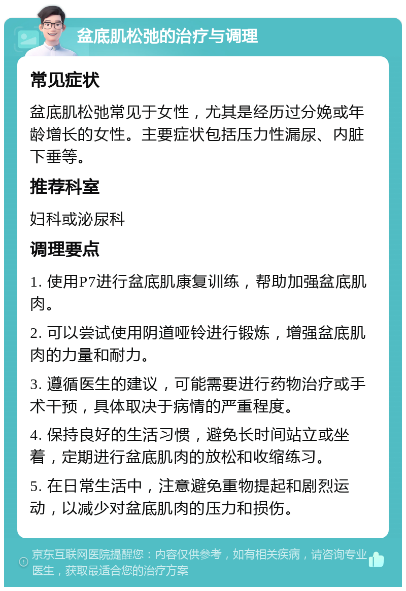 盆底肌松弛的治疗与调理 常见症状 盆底肌松弛常见于女性，尤其是经历过分娩或年龄增长的女性。主要症状包括压力性漏尿、内脏下垂等。 推荐科室 妇科或泌尿科 调理要点 1. 使用P7进行盆底肌康复训练，帮助加强盆底肌肉。 2. 可以尝试使用阴道哑铃进行锻炼，增强盆底肌肉的力量和耐力。 3. 遵循医生的建议，可能需要进行药物治疗或手术干预，具体取决于病情的严重程度。 4. 保持良好的生活习惯，避免长时间站立或坐着，定期进行盆底肌肉的放松和收缩练习。 5. 在日常生活中，注意避免重物提起和剧烈运动，以减少对盆底肌肉的压力和损伤。