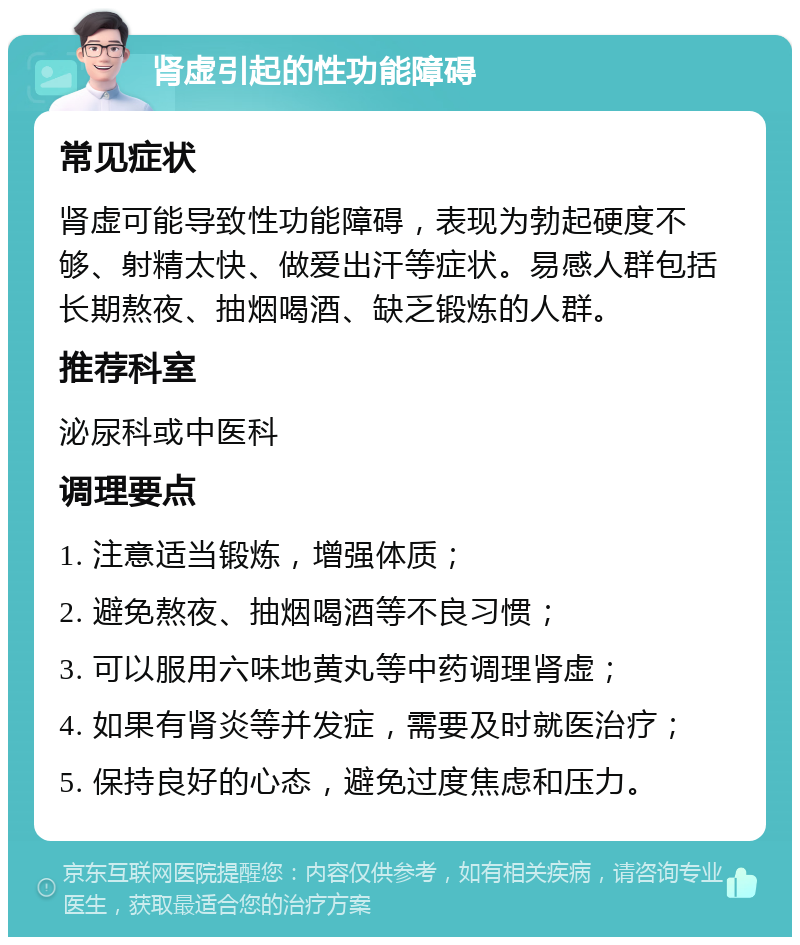 肾虚引起的性功能障碍 常见症状 肾虚可能导致性功能障碍，表现为勃起硬度不够、射精太快、做爱出汗等症状。易感人群包括长期熬夜、抽烟喝酒、缺乏锻炼的人群。 推荐科室 泌尿科或中医科 调理要点 1. 注意适当锻炼，增强体质； 2. 避免熬夜、抽烟喝酒等不良习惯； 3. 可以服用六味地黄丸等中药调理肾虚； 4. 如果有肾炎等并发症，需要及时就医治疗； 5. 保持良好的心态，避免过度焦虑和压力。