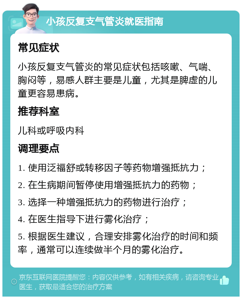 小孩反复支气管炎就医指南 常见症状 小孩反复支气管炎的常见症状包括咳嗽、气喘、胸闷等，易感人群主要是儿童，尤其是脾虚的儿童更容易患病。 推荐科室 儿科或呼吸内科 调理要点 1. 使用泛福舒或转移因子等药物增强抵抗力； 2. 在生病期间暂停使用增强抵抗力的药物； 3. 选择一种增强抵抗力的药物进行治疗； 4. 在医生指导下进行雾化治疗； 5. 根据医生建议，合理安排雾化治疗的时间和频率，通常可以连续做半个月的雾化治疗。