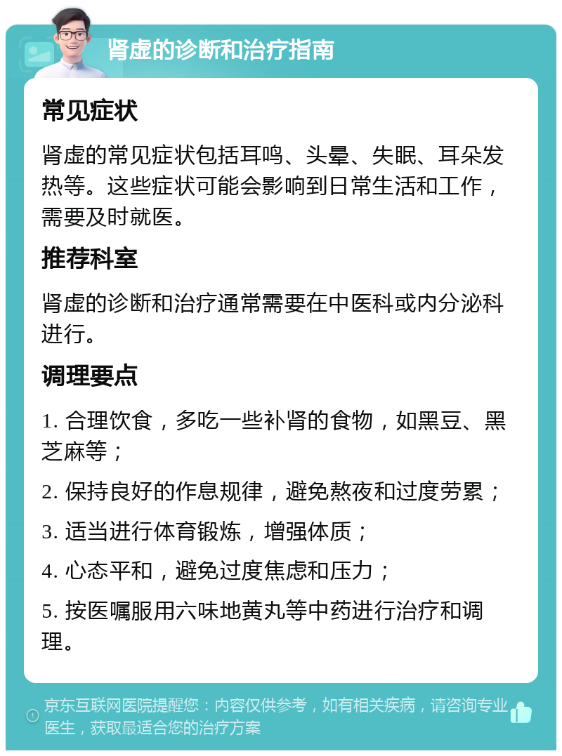 肾虚的诊断和治疗指南 常见症状 肾虚的常见症状包括耳鸣、头晕、失眠、耳朵发热等。这些症状可能会影响到日常生活和工作，需要及时就医。 推荐科室 肾虚的诊断和治疗通常需要在中医科或内分泌科进行。 调理要点 1. 合理饮食，多吃一些补肾的食物，如黑豆、黑芝麻等； 2. 保持良好的作息规律，避免熬夜和过度劳累； 3. 适当进行体育锻炼，增强体质； 4. 心态平和，避免过度焦虑和压力； 5. 按医嘱服用六味地黄丸等中药进行治疗和调理。