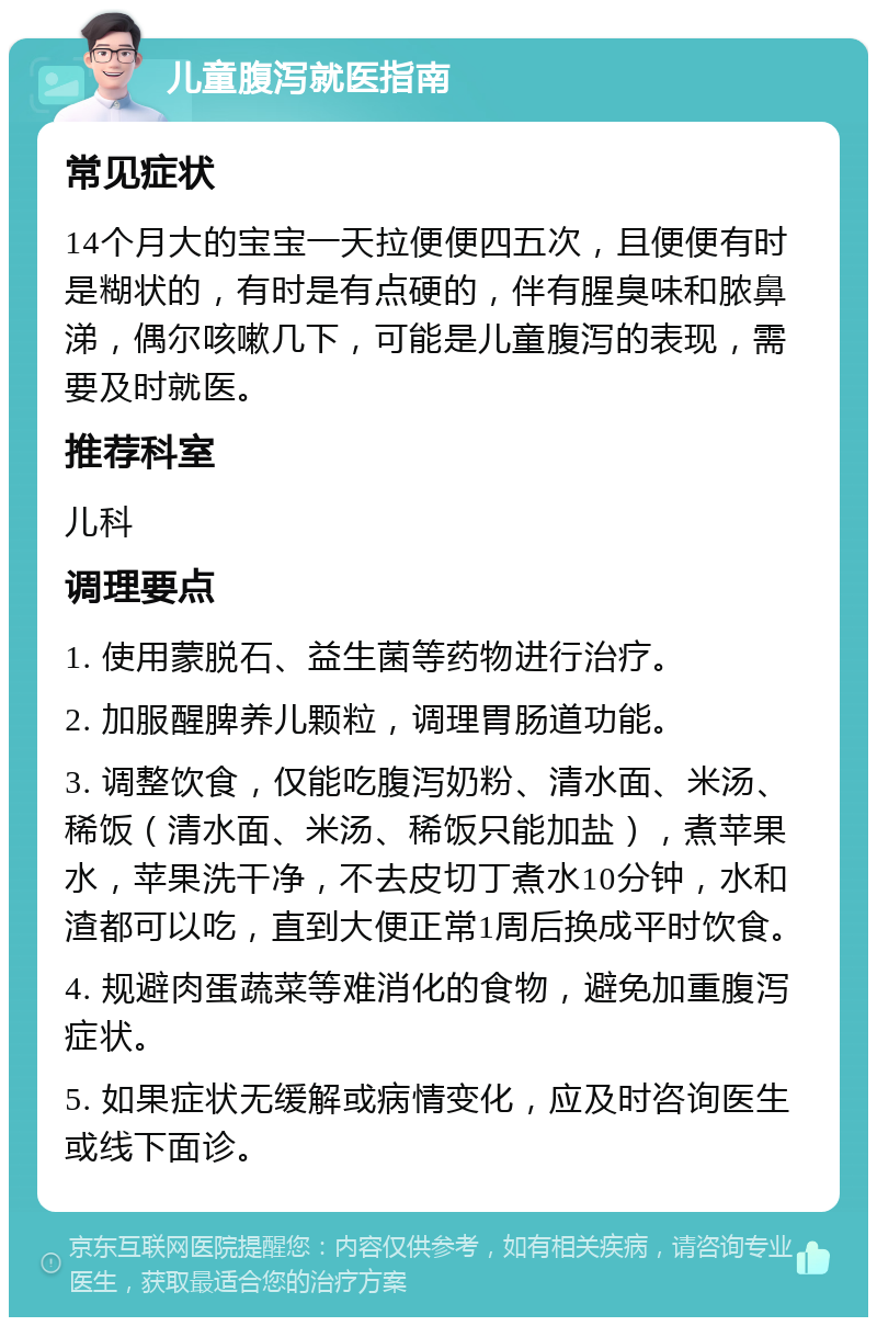 儿童腹泻就医指南 常见症状 14个月大的宝宝一天拉便便四五次，且便便有时是糊状的，有时是有点硬的，伴有腥臭味和脓鼻涕，偶尔咳嗽几下，可能是儿童腹泻的表现，需要及时就医。 推荐科室 儿科 调理要点 1. 使用蒙脱石、益生菌等药物进行治疗。 2. 加服醒脾养儿颗粒，调理胃肠道功能。 3. 调整饮食，仅能吃腹泻奶粉、清水面、米汤、稀饭（清水面、米汤、稀饭只能加盐），煮苹果水，苹果洗干净，不去皮切丁煮水10分钟，水和渣都可以吃，直到大便正常1周后换成平时饮食。 4. 规避肉蛋蔬菜等难消化的食物，避免加重腹泻症状。 5. 如果症状无缓解或病情变化，应及时咨询医生或线下面诊。