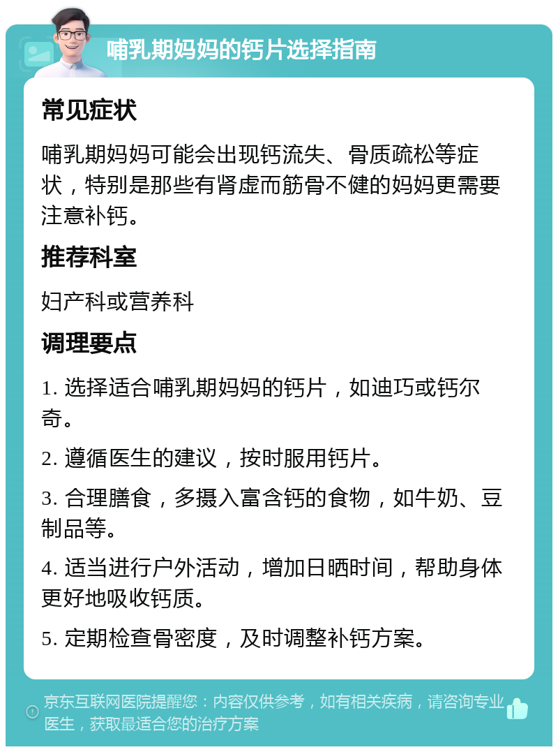 哺乳期妈妈的钙片选择指南 常见症状 哺乳期妈妈可能会出现钙流失、骨质疏松等症状，特别是那些有肾虚而筋骨不健的妈妈更需要注意补钙。 推荐科室 妇产科或营养科 调理要点 1. 选择适合哺乳期妈妈的钙片，如迪巧或钙尔奇。 2. 遵循医生的建议，按时服用钙片。 3. 合理膳食，多摄入富含钙的食物，如牛奶、豆制品等。 4. 适当进行户外活动，增加日晒时间，帮助身体更好地吸收钙质。 5. 定期检查骨密度，及时调整补钙方案。