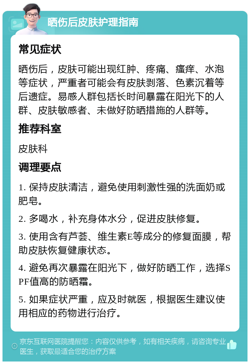 晒伤后皮肤护理指南 常见症状 晒伤后，皮肤可能出现红肿、疼痛、瘙痒、水泡等症状，严重者可能会有皮肤剥落、色素沉着等后遗症。易感人群包括长时间暴露在阳光下的人群、皮肤敏感者、未做好防晒措施的人群等。 推荐科室 皮肤科 调理要点 1. 保持皮肤清洁，避免使用刺激性强的洗面奶或肥皂。 2. 多喝水，补充身体水分，促进皮肤修复。 3. 使用含有芦荟、维生素E等成分的修复面膜，帮助皮肤恢复健康状态。 4. 避免再次暴露在阳光下，做好防晒工作，选择SPF值高的防晒霜。 5. 如果症状严重，应及时就医，根据医生建议使用相应的药物进行治疗。