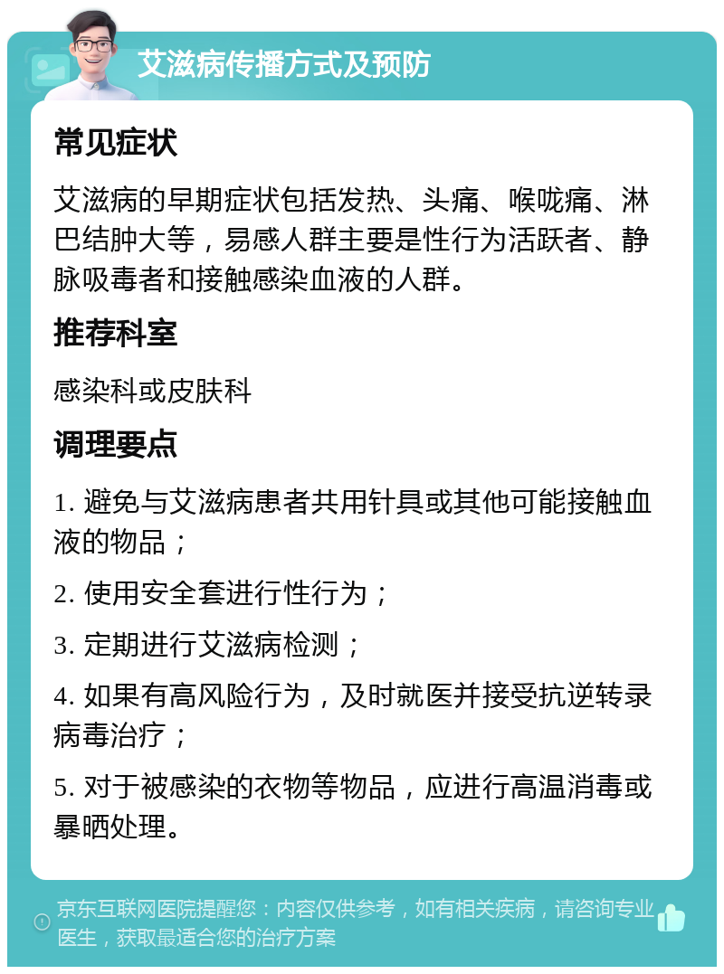 艾滋病传播方式及预防 常见症状 艾滋病的早期症状包括发热、头痛、喉咙痛、淋巴结肿大等，易感人群主要是性行为活跃者、静脉吸毒者和接触感染血液的人群。 推荐科室 感染科或皮肤科 调理要点 1. 避免与艾滋病患者共用针具或其他可能接触血液的物品； 2. 使用安全套进行性行为； 3. 定期进行艾滋病检测； 4. 如果有高风险行为，及时就医并接受抗逆转录病毒治疗； 5. 对于被感染的衣物等物品，应进行高温消毒或暴晒处理。