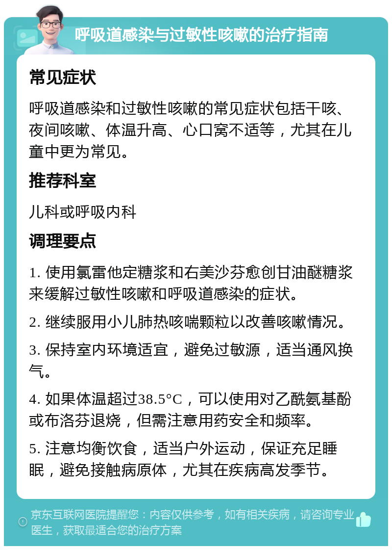 呼吸道感染与过敏性咳嗽的治疗指南 常见症状 呼吸道感染和过敏性咳嗽的常见症状包括干咳、夜间咳嗽、体温升高、心口窝不适等，尤其在儿童中更为常见。 推荐科室 儿科或呼吸内科 调理要点 1. 使用氯雷他定糖浆和右美沙芬愈创甘油醚糖浆来缓解过敏性咳嗽和呼吸道感染的症状。 2. 继续服用小儿肺热咳喘颗粒以改善咳嗽情况。 3. 保持室内环境适宜，避免过敏源，适当通风换气。 4. 如果体温超过38.5°C，可以使用对乙酰氨基酚或布洛芬退烧，但需注意用药安全和频率。 5. 注意均衡饮食，适当户外运动，保证充足睡眠，避免接触病原体，尤其在疾病高发季节。