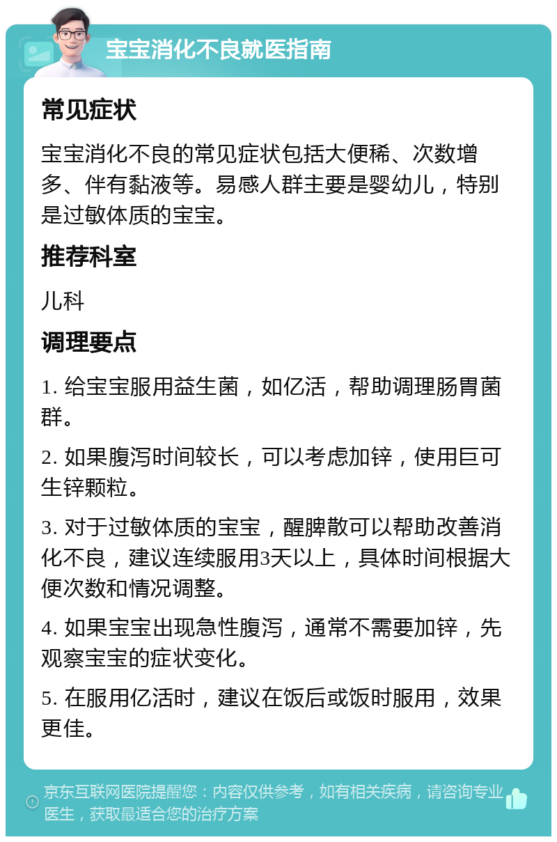 宝宝消化不良就医指南 常见症状 宝宝消化不良的常见症状包括大便稀、次数增多、伴有黏液等。易感人群主要是婴幼儿，特别是过敏体质的宝宝。 推荐科室 儿科 调理要点 1. 给宝宝服用益生菌，如亿活，帮助调理肠胃菌群。 2. 如果腹泻时间较长，可以考虑加锌，使用巨可生锌颗粒。 3. 对于过敏体质的宝宝，醒脾散可以帮助改善消化不良，建议连续服用3天以上，具体时间根据大便次数和情况调整。 4. 如果宝宝出现急性腹泻，通常不需要加锌，先观察宝宝的症状变化。 5. 在服用亿活时，建议在饭后或饭时服用，效果更佳。