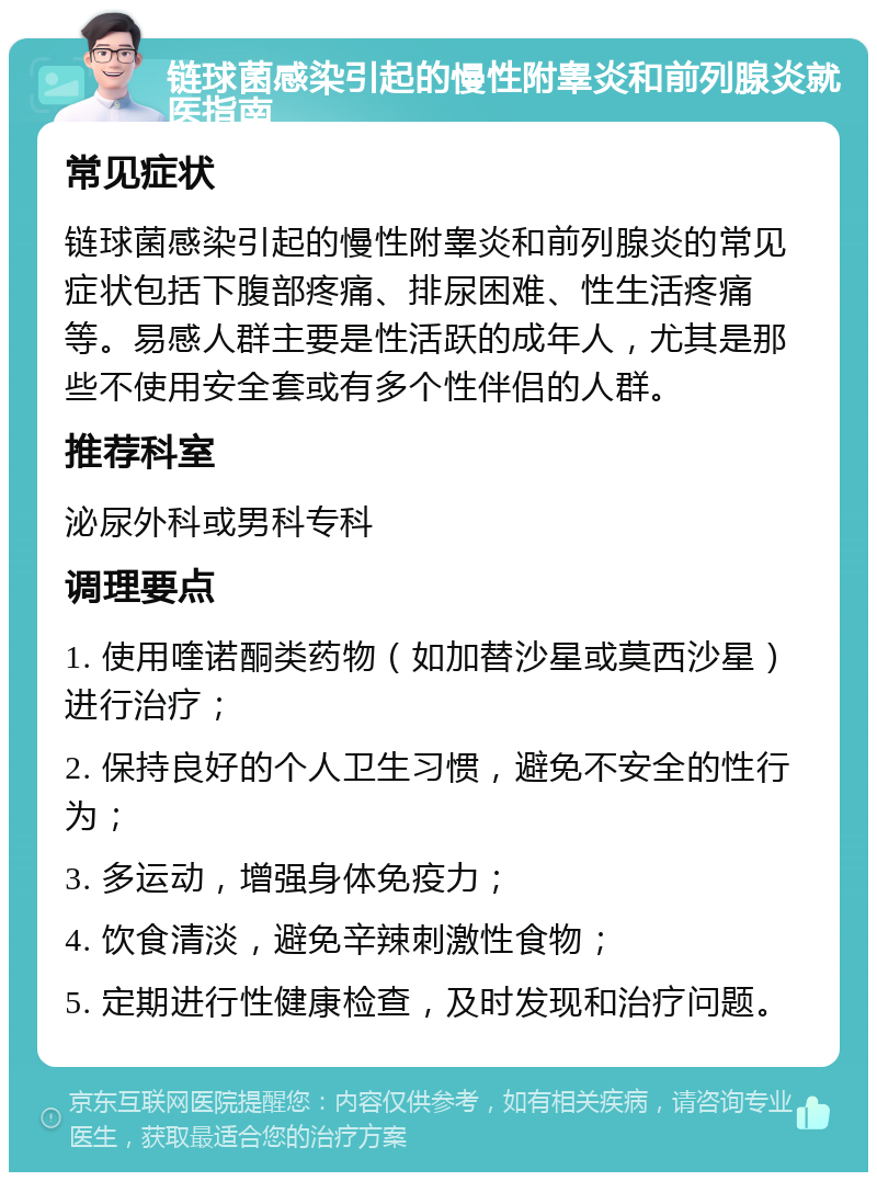 链球菌感染引起的慢性附睾炎和前列腺炎就医指南 常见症状 链球菌感染引起的慢性附睾炎和前列腺炎的常见症状包括下腹部疼痛、排尿困难、性生活疼痛等。易感人群主要是性活跃的成年人，尤其是那些不使用安全套或有多个性伴侣的人群。 推荐科室 泌尿外科或男科专科 调理要点 1. 使用喹诺酮类药物（如加替沙星或莫西沙星）进行治疗； 2. 保持良好的个人卫生习惯，避免不安全的性行为； 3. 多运动，增强身体免疫力； 4. 饮食清淡，避免辛辣刺激性食物； 5. 定期进行性健康检查，及时发现和治疗问题。