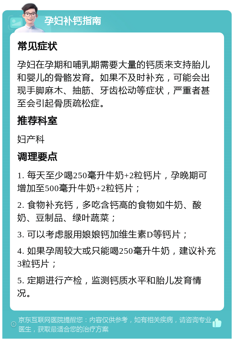 孕妇补钙指南 常见症状 孕妇在孕期和哺乳期需要大量的钙质来支持胎儿和婴儿的骨骼发育。如果不及时补充，可能会出现手脚麻木、抽筋、牙齿松动等症状，严重者甚至会引起骨质疏松症。 推荐科室 妇产科 调理要点 1. 每天至少喝250毫升牛奶+2粒钙片，孕晚期可增加至500毫升牛奶+2粒钙片； 2. 食物补充钙，多吃含钙高的食物如牛奶、酸奶、豆制品、绿叶蔬菜； 3. 可以考虑服用娘娘钙加维生素D等钙片； 4. 如果孕周较大或只能喝250毫升牛奶，建议补充3粒钙片； 5. 定期进行产检，监测钙质水平和胎儿发育情况。