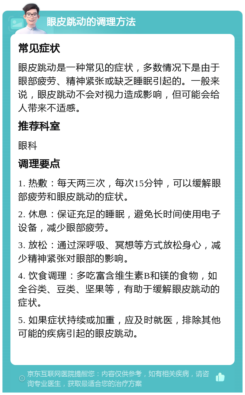 眼皮跳动的调理方法 常见症状 眼皮跳动是一种常见的症状，多数情况下是由于眼部疲劳、精神紧张或缺乏睡眠引起的。一般来说，眼皮跳动不会对视力造成影响，但可能会给人带来不适感。 推荐科室 眼科 调理要点 1. 热敷：每天两三次，每次15分钟，可以缓解眼部疲劳和眼皮跳动的症状。 2. 休息：保证充足的睡眠，避免长时间使用电子设备，减少眼部疲劳。 3. 放松：通过深呼吸、冥想等方式放松身心，减少精神紧张对眼部的影响。 4. 饮食调理：多吃富含维生素B和镁的食物，如全谷类、豆类、坚果等，有助于缓解眼皮跳动的症状。 5. 如果症状持续或加重，应及时就医，排除其他可能的疾病引起的眼皮跳动。