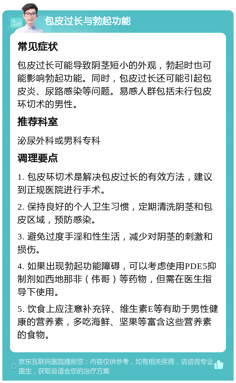 包皮过长与勃起功能 常见症状 包皮过长可能导致阴茎短小的外观，勃起时也可能影响勃起功能。同时，包皮过长还可能引起包皮炎、尿路感染等问题。易感人群包括未行包皮环切术的男性。 推荐科室 泌尿外科或男科专科 调理要点 1. 包皮环切术是解决包皮过长的有效方法，建议到正规医院进行手术。 2. 保持良好的个人卫生习惯，定期清洗阴茎和包皮区域，预防感染。 3. 避免过度手淫和性生活，减少对阴茎的刺激和损伤。 4. 如果出现勃起功能障碍，可以考虑使用PDE5抑制剂如西地那非（伟哥）等药物，但需在医生指导下使用。 5. 饮食上应注意补充锌、维生素E等有助于男性健康的营养素，多吃海鲜、坚果等富含这些营养素的食物。